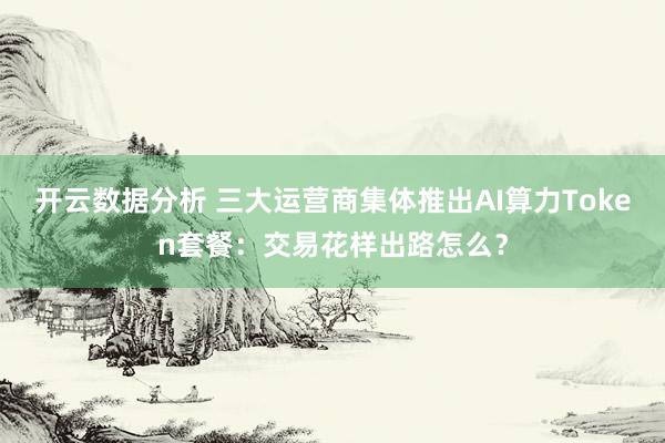 开云数据分析 三大运营商集体推出AI算力Token套餐：交易花样出路怎么？