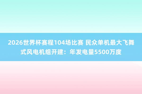 2026世界杯赛程104场比赛 民众单机最大飞舞式风电机组开建：年发电量5500万度