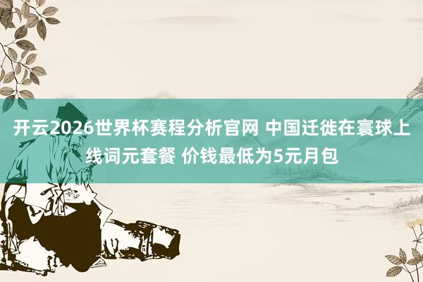 开云2026世界杯赛程分析官网 中国迁徙在寰球上线词元套餐 价钱最低为5元月包