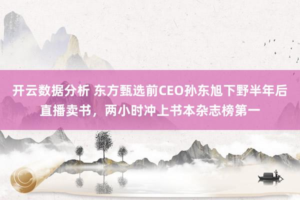 开云数据分析 东方甄选前CEO孙东旭下野半年后直播卖书，两小时冲上书本杂志榜第一