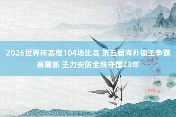 2026世界杯赛程104场比赛 第五届海外锁王争霸赛隔断 王力安防全线守擂23年