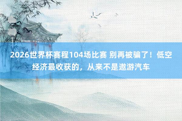 2026世界杯赛程104场比赛 别再被骗了！低空经济最收获的，从来不是遨游汽车