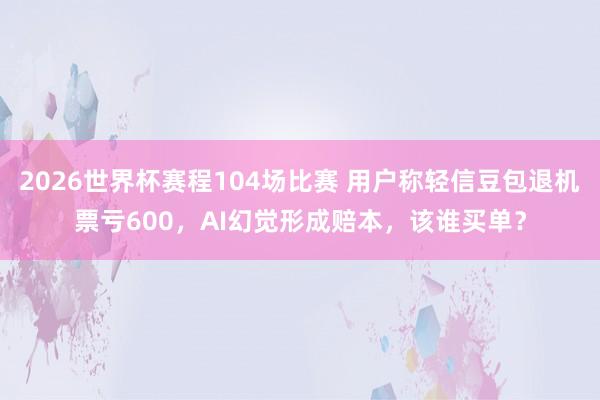 2026世界杯赛程104场比赛 用户称轻信豆包退机票亏600，AI幻觉形成赔本，该谁买单？