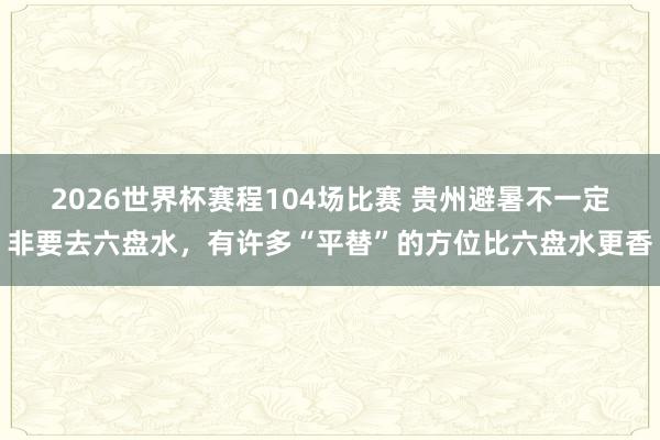 2026世界杯赛程104场比赛 贵州避暑不一定非要去六盘水，有许多“平替”的方位比六盘水更香