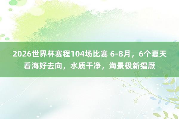 2026世界杯赛程104场比赛 6-8月，6个夏天看海好去向，水质干净，海景极新猖厥