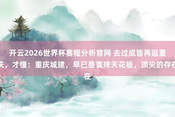 开云2026世界杯赛程分析官网 去过成皆再逛重庆，才懂：重庆城建，早已是寰球天花板，顶尖的存在