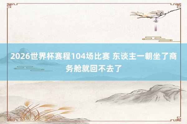 2026世界杯赛程104场比赛 东谈主一朝坐了商务舱就回不去了