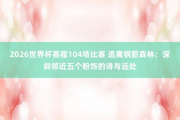 2026世界杯赛程104场比赛 逃离钢筋森林：深圳邻近五个粉饰的诗与远处