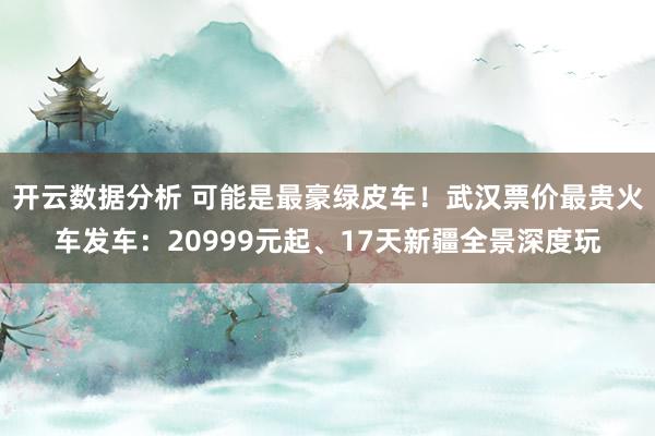 开云数据分析 可能是最豪绿皮车！武汉票价最贵火车发车：20999元起、17天新疆全景深度玩