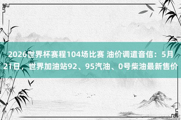 2026世界杯赛程104场比赛 油价调遣音信：5月21日，世界加油站92、95汽油、0号柴油最新售价
