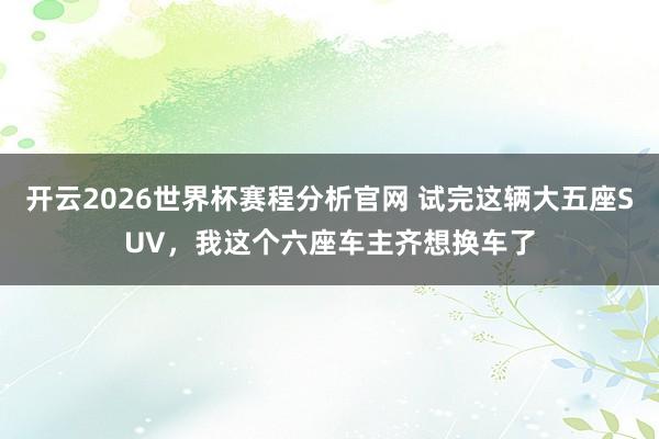 开云2026世界杯赛程分析官网 试完这辆大五座SUV，我这个六座车主齐想换车了