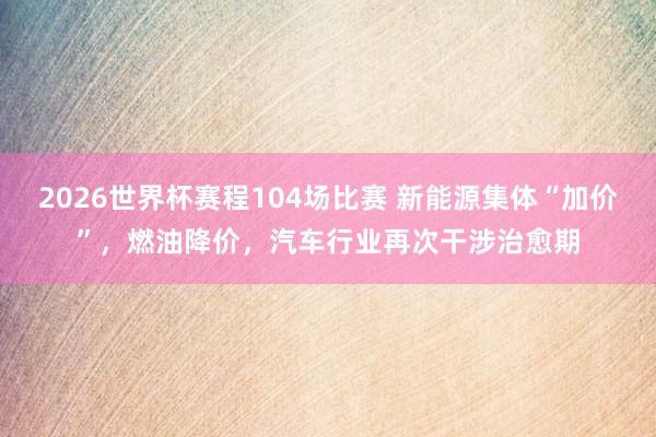 2026世界杯赛程104场比赛 新能源集体“加价”，燃油降价，汽车行业再次干涉治愈期