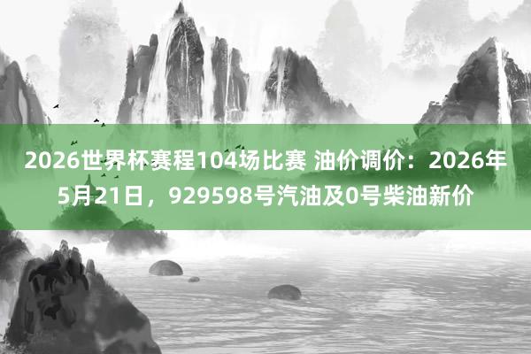 2026世界杯赛程104场比赛 油价调价：2026年5月21日，929598号汽油及0号柴油新价