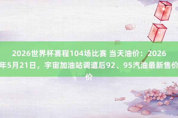 2026世界杯赛程104场比赛 当天油价：2026年5月21日，宇宙加油站调遣后92、95汽油最新售价