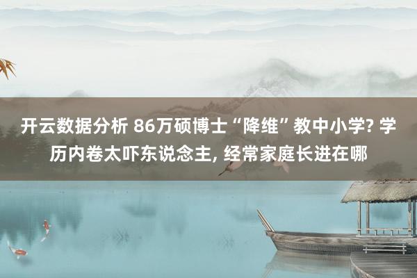 开云数据分析 86万硕博士“降维”教中小学? 学历内卷太吓东说念主， 经常家庭长进在哪
