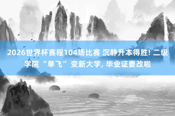 2026世界杯赛程104场比赛 沉静升本得胜! 二级学院 “单飞” 变新大学， 毕业证要改啦
