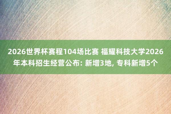 2026世界杯赛程104场比赛 福耀科技大学2026年本科招生经营公布: 新增3地， 专科新增5个