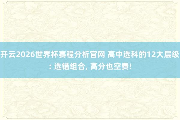 开云2026世界杯赛程分析官网 高中选科的12大层级: 选错组合， 高分也空费!