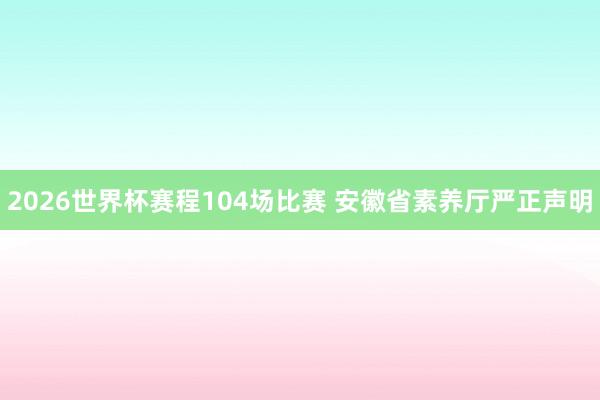 2026世界杯赛程104场比赛 安徽省素养厅严正声明