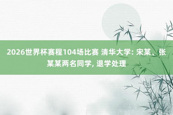 2026世界杯赛程104场比赛 清华大学: 宋某、张某某两名同学， 退学处理