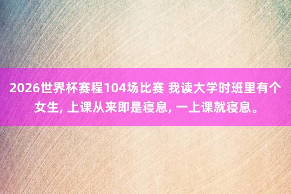 2026世界杯赛程104场比赛 我读大学时班里有个女生， 上课从来即是寝息， 一上课就寝息。