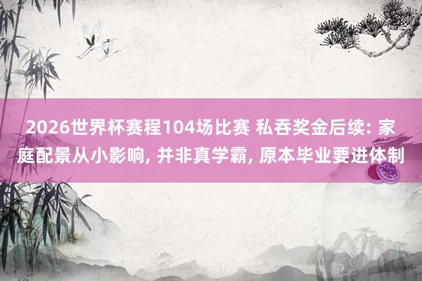 2026世界杯赛程104场比赛 私吞奖金后续: 家庭配景从小影响， 并非真学霸， 原本毕业要进体制