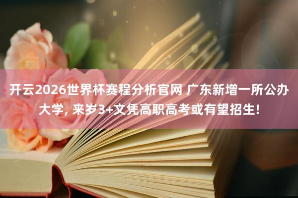 开云2026世界杯赛程分析官网 广东新增一所公办大学， 来岁3+文凭高职高考或有望招生!