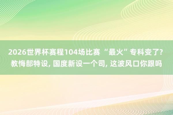 2026世界杯赛程104场比赛 “最火”专科变了? 教悔部特设， 国度新设一个司， 这波风口你跟吗