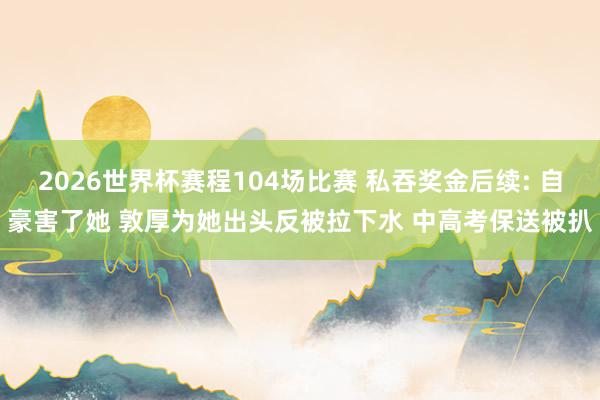 2026世界杯赛程104场比赛 私吞奖金后续: 自豪害了她 敦厚为她出头反被拉下水 中高考保送被扒