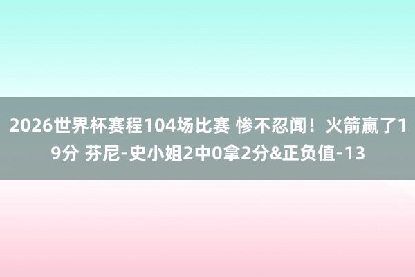 2026世界杯赛程104场比赛 惨不忍闻！火箭赢了19分 芬尼-史小姐2中0拿2分&正负值-13