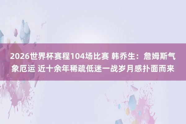2026世界杯赛程104场比赛 韩乔生：詹姆斯气象厄运 近十余年稀疏低迷一战岁月感扑面而来