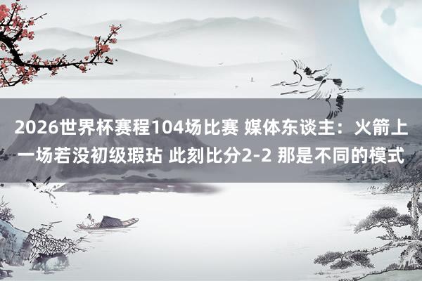 2026世界杯赛程104场比赛 媒体东谈主：火箭上一场若没初级瑕玷 此刻比分2-2 那是不同的模式
