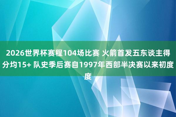 2026世界杯赛程104场比赛 火箭首发五东谈主得分均15+ 队史季后赛自1997年西部半决赛以来初度