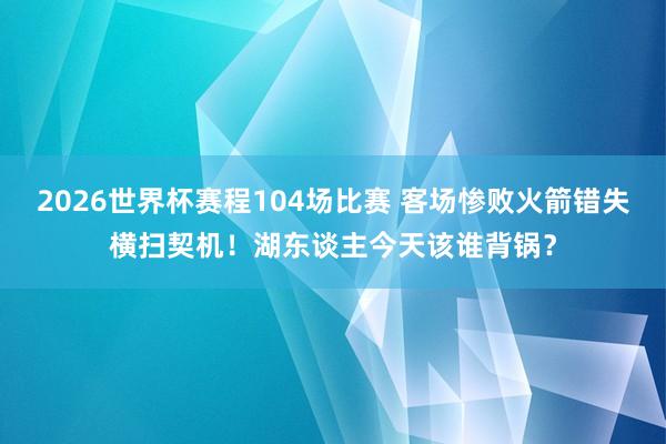 2026世界杯赛程104场比赛 客场惨败火箭错失横扫契机！湖东谈主今天该谁背锅？