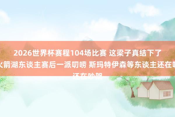 2026世界杯赛程104场比赛 这梁子真结下了！火箭湖东谈主赛后一派叨唠 斯玛特伊森等东谈主还在吵架