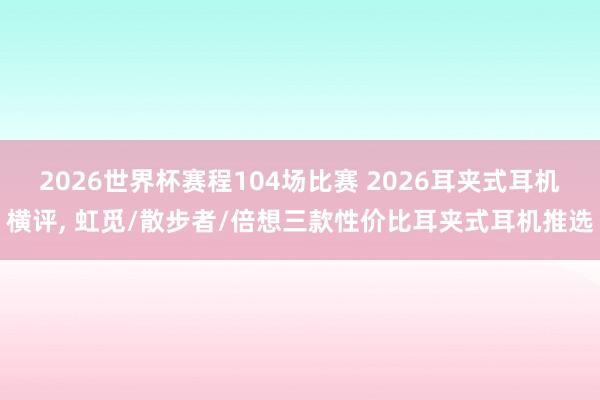 2026世界杯赛程104场比赛 2026耳夹式耳机横评， 虹觅/散步者/倍想三款性价比耳夹式耳机推选