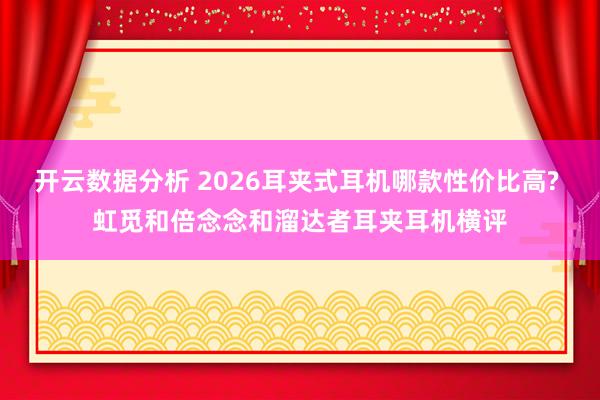 开云数据分析 2026耳夹式耳机哪款性价比高? 虹觅和倍念念和溜达者耳夹耳机横评