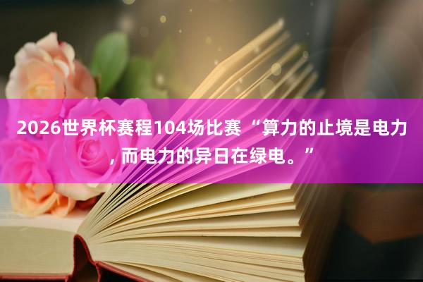 2026世界杯赛程104场比赛 “算力的止境是电力， 而电力的异日在绿电。”