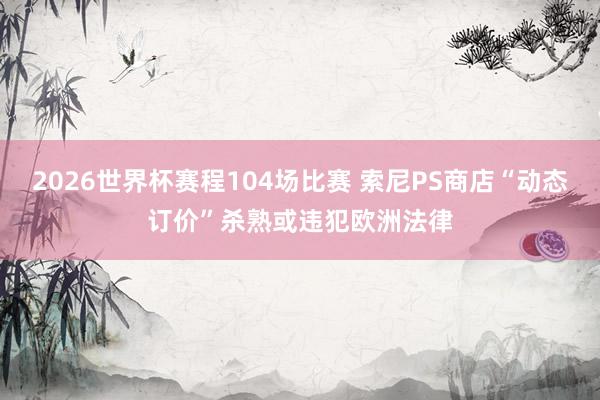 2026世界杯赛程104场比赛 索尼PS商店“动态订价”杀熟或违犯欧洲法律