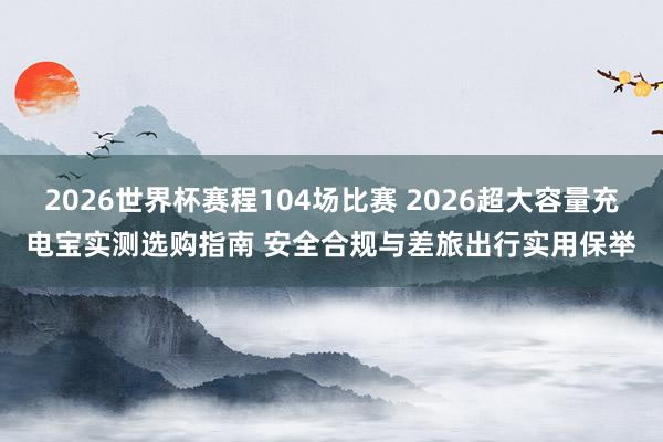 2026世界杯赛程104场比赛 2026超大容量充电宝实测选购指南 安全合规与差旅出行实用保举