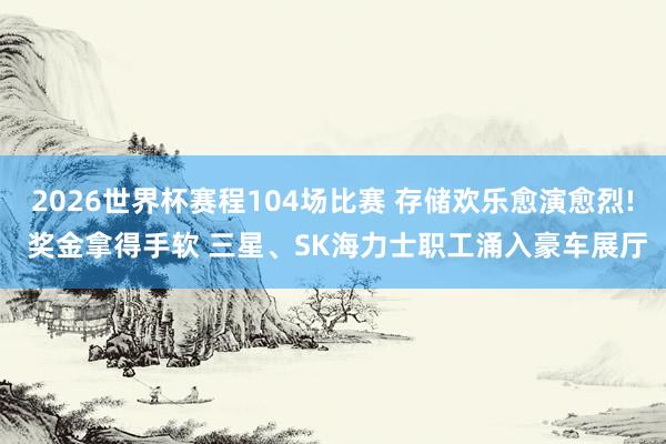 2026世界杯赛程104场比赛 存储欢乐愈演愈烈! 奖金拿得手软 三星、SK海力士职工涌入豪车展厅
