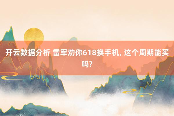 开云数据分析 雷军劝你618换手机， 这个周期能买吗?