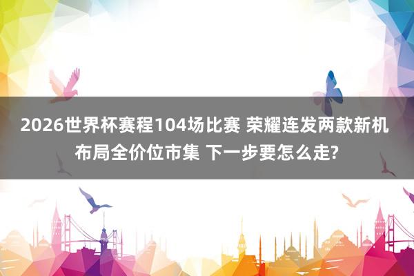2026世界杯赛程104场比赛 荣耀连发两款新机 布局全价位市集 下一步要怎么走?