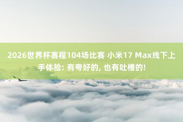 2026世界杯赛程104场比赛 小米17 Max线下上手体验: 有夸好的， 也有吐槽的!