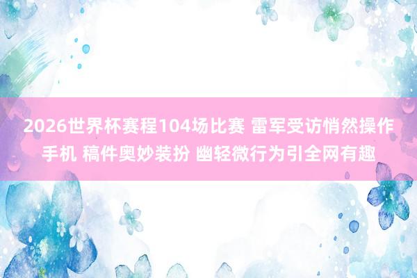 2026世界杯赛程104场比赛 雷军受访悄然操作手机 稿件奥妙装扮 幽轻微行为引全网有趣