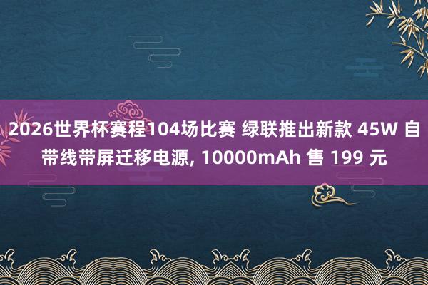 2026世界杯赛程104场比赛 绿联推出新款 45W 自带线带屏迁移电源， 10000mAh 售 199 元