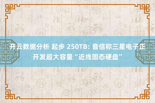 开云数据分析 起步 250TB: 音信称三星电子正开发超大容量“近线固态硬盘”