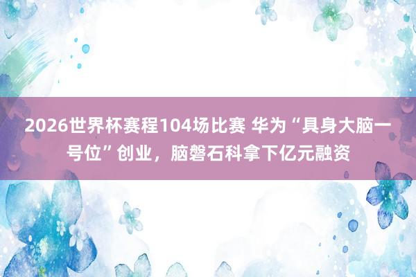 2026世界杯赛程104场比赛 华为“具身大脑一号位”创业，脑磐石科拿下亿元融资