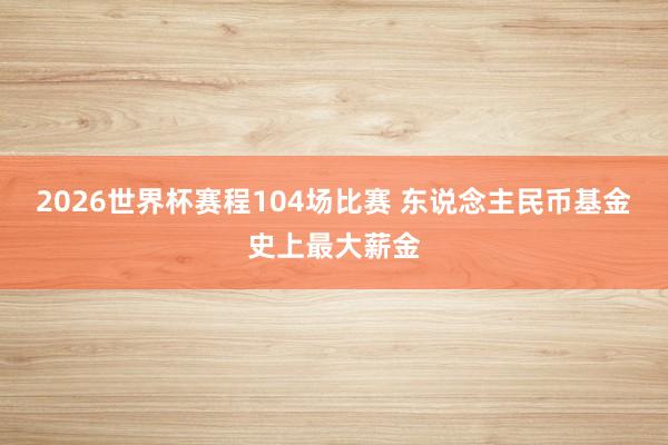 2026世界杯赛程104场比赛 东说念主民币基金史上最大薪金