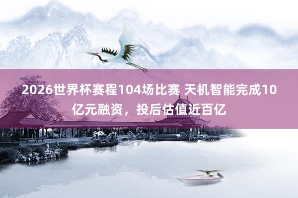 2026世界杯赛程104场比赛 天机智能完成10亿元融资，投后估值近百亿